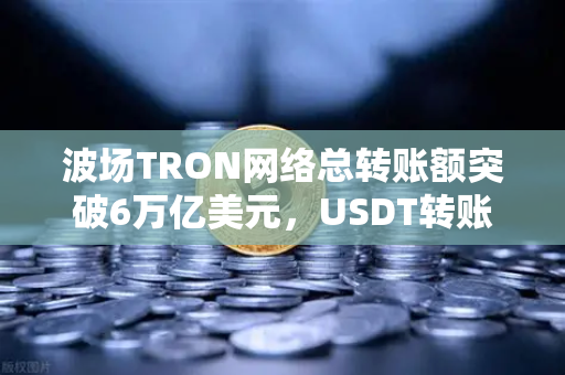 波场TRON网络总转账额突破6万亿美元，USDT转账量居首，币安生态再获新动能