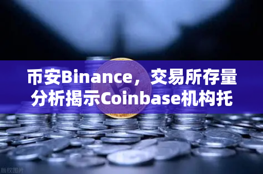 币安Binance，交易所存量分析揭示Coinbase机构托管量逆势增长，长线信心犹在