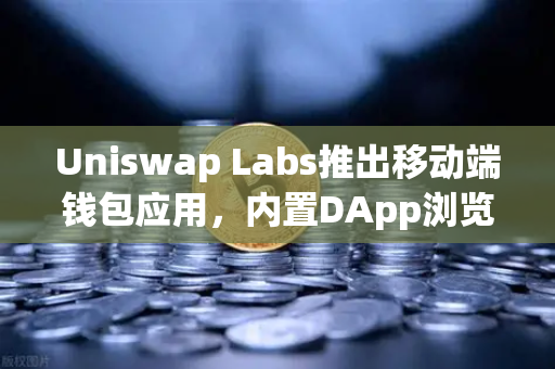 Uniswap Labs推出移动端钱包应用，内置DApp浏览器如何重塑DeFi体验？