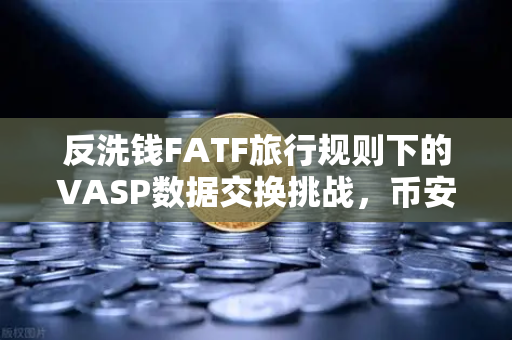 反洗钱FATF旅行规则下的VASP数据交换挑战，币安如何破解标准不一难题？