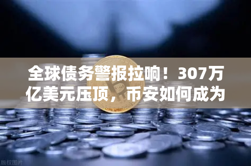 全球债务警报拉响！307万亿美元压顶，币安如何成为数字时代的安全气囊？