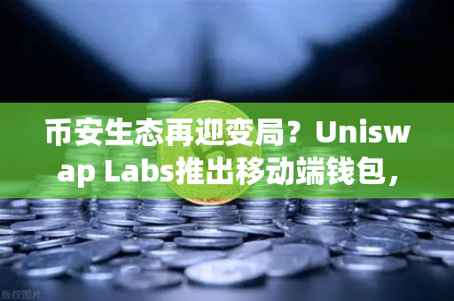 币安生态再迎变局？Uniswap Labs推出移动端钱包，内置DApp浏览器引爆行业新浪潮