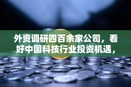 外资调研四百余家公司，看好中国科技行业投资机遇，Web3项目获关注
