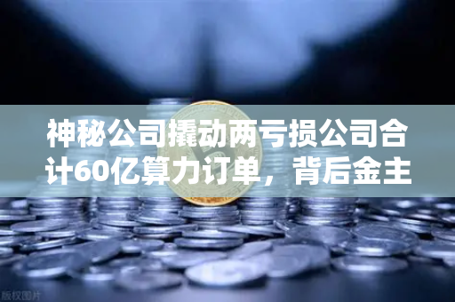 神秘公司撬动两亏损公司合计60亿算力订单，背后金主是加密矿企？