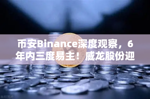 币安Binance深度观察，6年内三度易主！威龙股份迎地方国资入场，国资背景能否为加密业务背书？