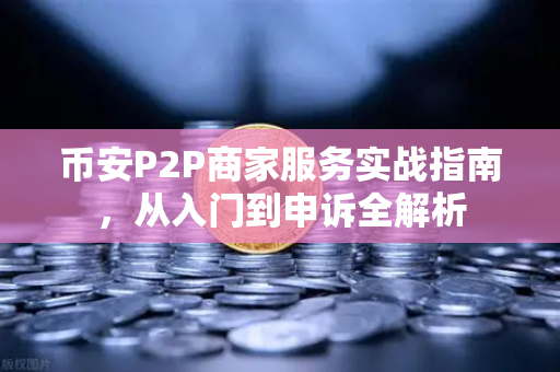 币安P2P商家服务实战指南，从入门到申诉全解析