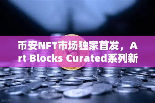 币安NFT市场独家首发，Art Blocks Curated系列新艺术家作品，数字艺术收藏新纪元