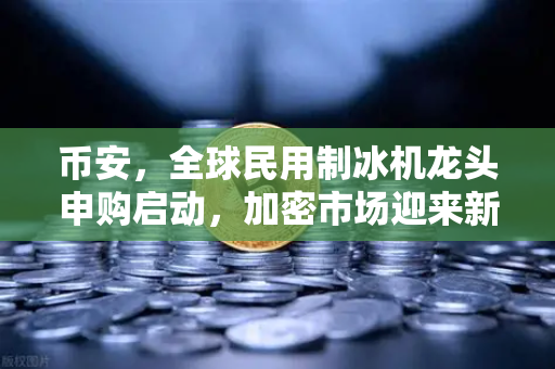 币安，全球民用制冰机龙头申购启动，加密市场迎来新风口？