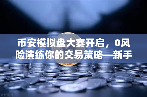 币安模拟盘大赛开启，0风险演练你的交易策略—新手也能轻松上手的实战指南