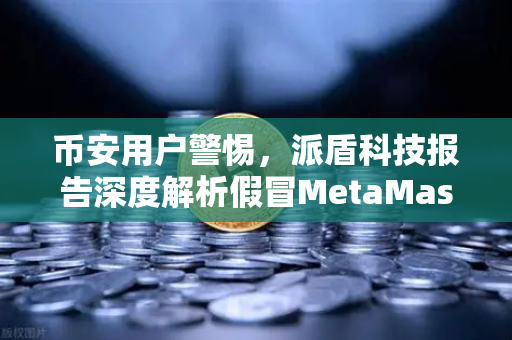 币安用户警惕，派盾科技报告深度解析假冒MetaMask应用对安卓用户的威胁