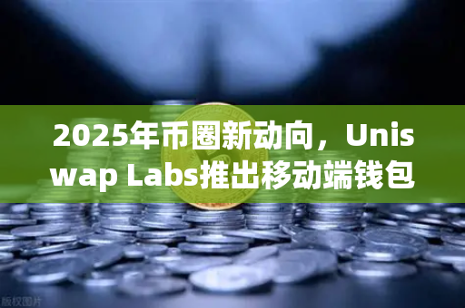 2025年币圈新动向，Uniswap Labs推出移动端钱包应用，内置DApp浏览器带来去中心化体验升级