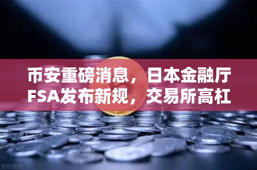 币安重磅消息，日本金融厅FSA发布新规，交易所高杠杆合约时代终结？