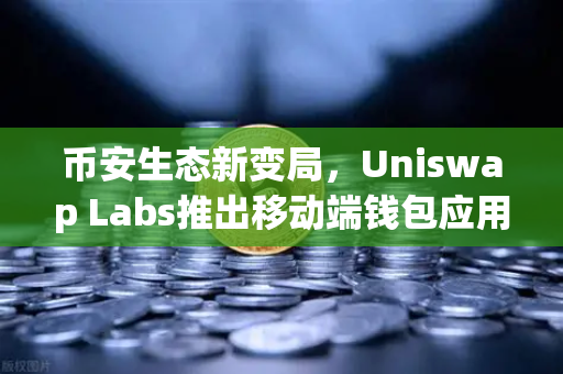 币安生态新变局，Uniswap Labs推出移动端钱包应用，内置DApp浏览器引爆去中心化潮流