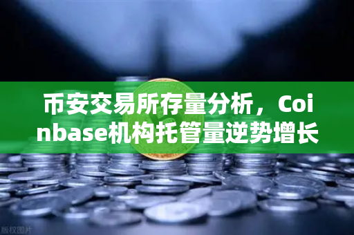 币安交易所存量分析，Coinbase机构托管量逆势增长，长线信心犹在