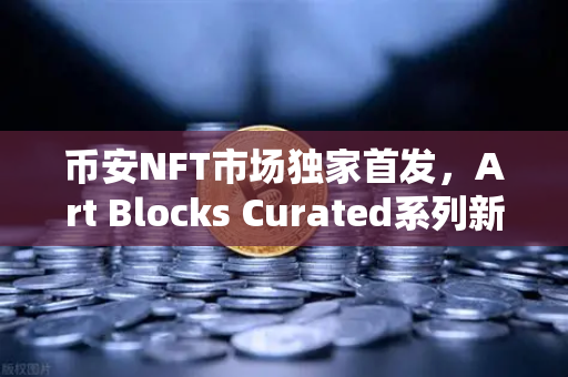 币安NFT市场独家首发，Art Blocks Curated系列新艺术家作品，数字艺术收藏的新纪元
