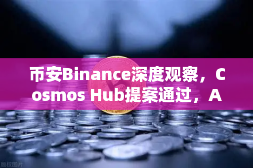 币安Binance深度观察，Cosmos Hub提案通过，ATOM通胀率下调至7%一场关乎生态生死的瘦身试验