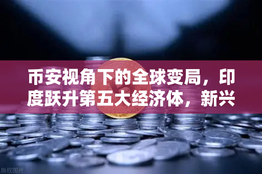 币安视角下的全球变局，印度跃升第五大经济体，新兴市场加密需求井喷