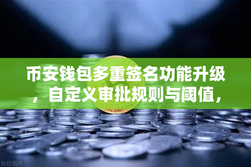 币安钱包多重签名功能升级，自定义审批规则与阈值，开启数字资产安全管理新纪元