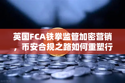 英国FCA铁拳监管加密营销，币安合规之路如何重塑行业格局？