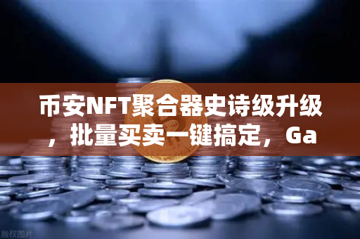 币安NFT聚合器史诗级升级，批量买卖一键搞定，Gas费直降80%