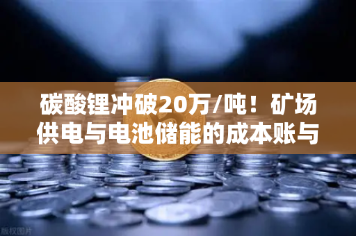 碳酸锂冲破20万/吨！矿场供电与电池储能的成本账与突围战
