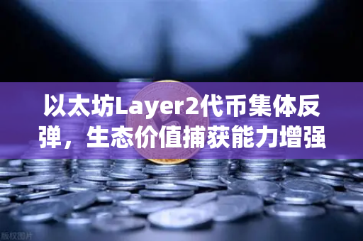 以太坊Layer2代币集体反弹，生态价值捕获能力增强背后的投资新机遇