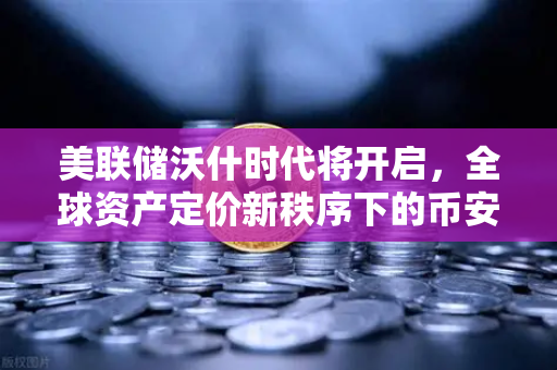 美联储沃什时代将开启，全球资产定价新秩序下的币安机遇