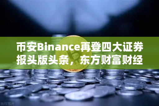 币安Binance再登四大证券报头版头条，东方财富财经早餐传递加密市场新风向