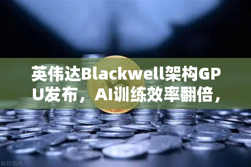 英伟达Blackwell架构GPU发布，AI训练效率翻倍，币安生态或迎算力革命