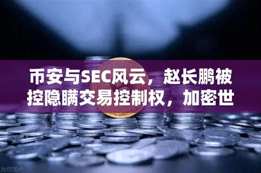 币安与SEC风云，赵长鹏被控隐瞒交易控制权，加密世界震荡未平