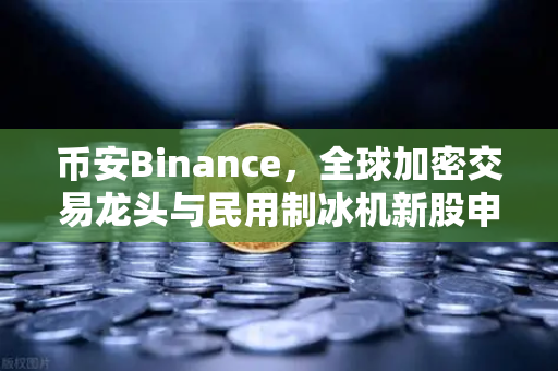 币安Binance，全球加密交易龙头与民用制冰机新股申购的动态观察