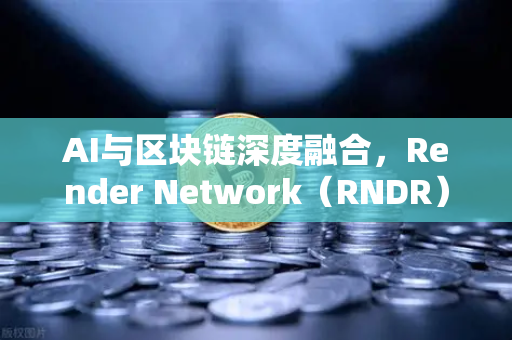 AI与区块链深度融合，Render Network（RNDR）成为AI算力龙头，币安生态迎来新机遇