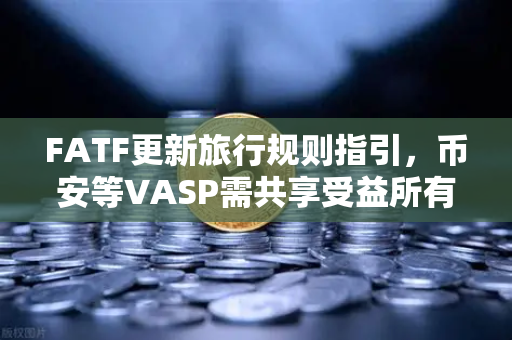 FATF更新旅行规则指引，币安等VASP需共享受益所有人信息，全球合规再升级