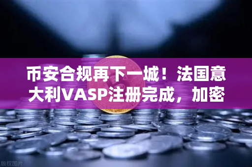 币安合规再下一城！法国意大利VASP注册完成，加密货币监管进入新阶段