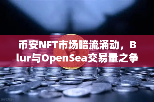 币安NFT市场暗流涌动，Blur与OpenSea交易量之争白热化，谁主沉浮？