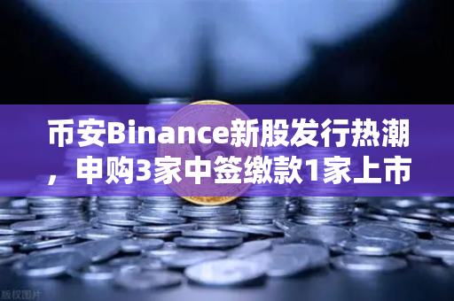 币安Binance新股发行热潮，申购3家中签缴款1家上市1家，散户如何抓住打新红利？