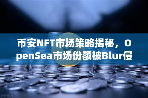 币安NFT市场策略揭秘，OpenSea市场份额被Blur侵蚀后的生存之道