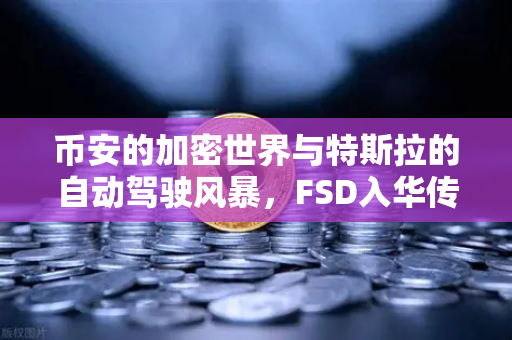 币安的加密世界与特斯拉的自动驾驶风暴，FSD入华传闻如何引爆市场？