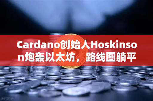 Cardano创始人Hoskinson炮轰以太坊，路线图躺平多年，创新早已停滞？