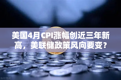美国4月CPI涨幅创近三年新高，美联储政策风向要变？币圈投资者该如何应对