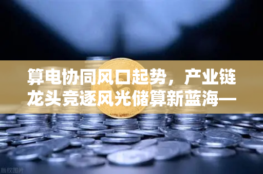 算电协同风口起势，产业链龙头竞逐风光储算新蓝海—Binance前瞻布局数字能源新生态