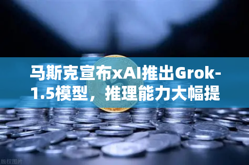 马斯克宣布xAI推出Grok-1.5模型，推理能力大幅提升，AI竞赛再升级