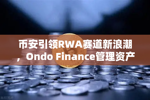 币安引领RWA赛道新浪潮，Ondo Finance管理资产规模突破5亿美元