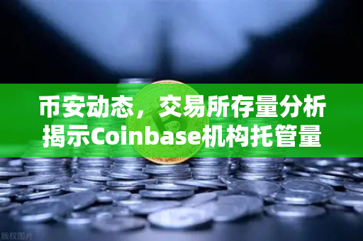 币安动态，交易所存量分析揭示Coinbase机构托管量逆势增长，长线信心犹在