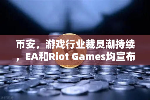 币安，游戏行业裁员潮持续，EA和Riot Games均宣布大规模裁员
