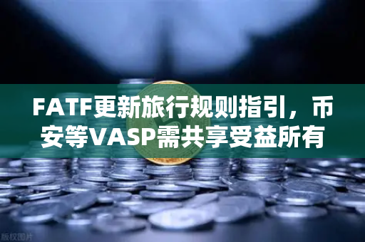 FATF更新旅行规则指引，币安等VASP需共享受益所有人信息，加密合规进入新阶段