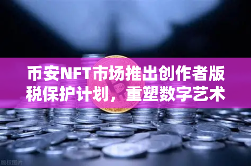 币安NFT市场推出创作者版税保护计划，重塑数字艺术生态，为原创价值护航