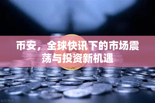 币安，全球快讯下的市场震荡与投资新机遇