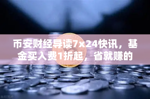 币安财经导读7x24快讯，基金买入费1折起，省就赚的投资新姿势-第1张图片-币安Binance