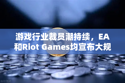 游戏行业裁员潮持续，EA和Riot Games均宣布大规模裁员，币圈与游戏业的跨界思考